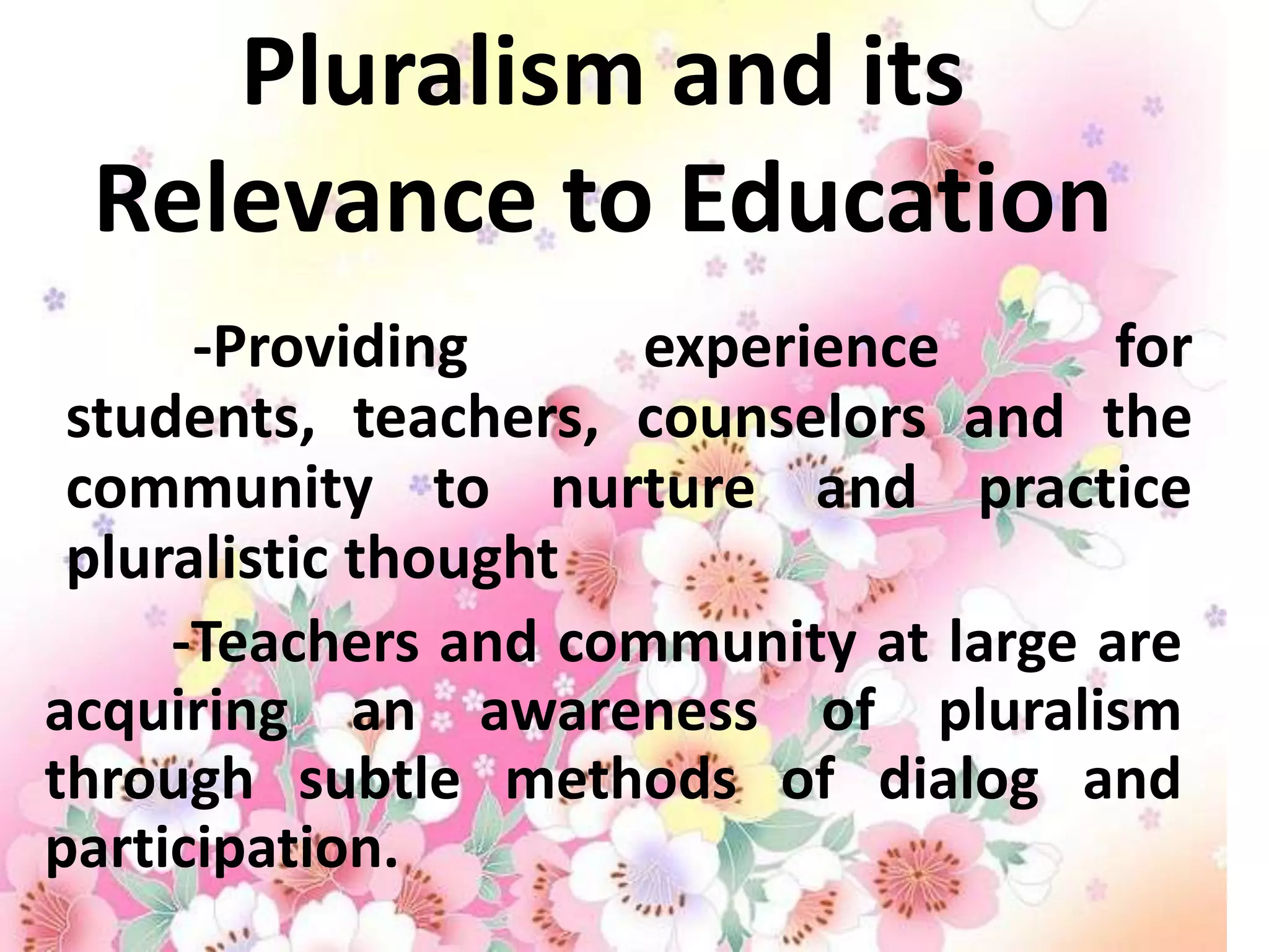 Pluralism and its
 Relevance to Education
      -Providing     experience        for
 students, teachers, counselors and the
 community to nurture and practice
 pluralistic thought
     -Teachers and community at large are
acquiring an awareness of pluralism
through subtle methods of dialog and
participation.
 