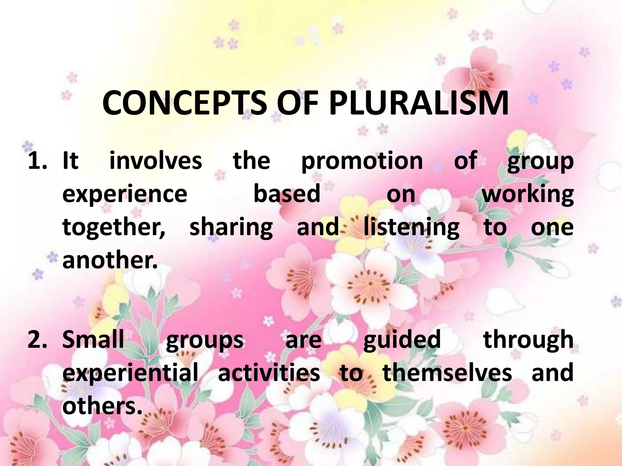 CONCEPTS OF PLURALISM
1. It involves the promotion of group
   experience      based    on     working
   together, sharing and listening to one
   another.

2. Small groups are guided through
   experiential activities to themselves and
   others.
 