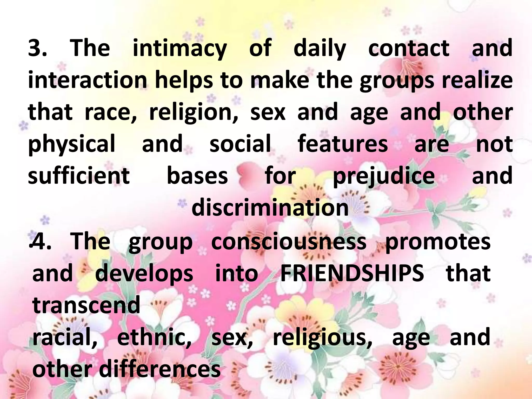 3. The intimacy of daily contact and
interaction helps to make the groups realize
that race, religion, sex and age and other
physical and social features are not
sufficient bases for prejudice and
                discrimination
.4. The group consciousness promotes
 and develops into FRIENDSHIPS that
 transcend
 racial, ethnic, sex, religious, age and
 other differences
 