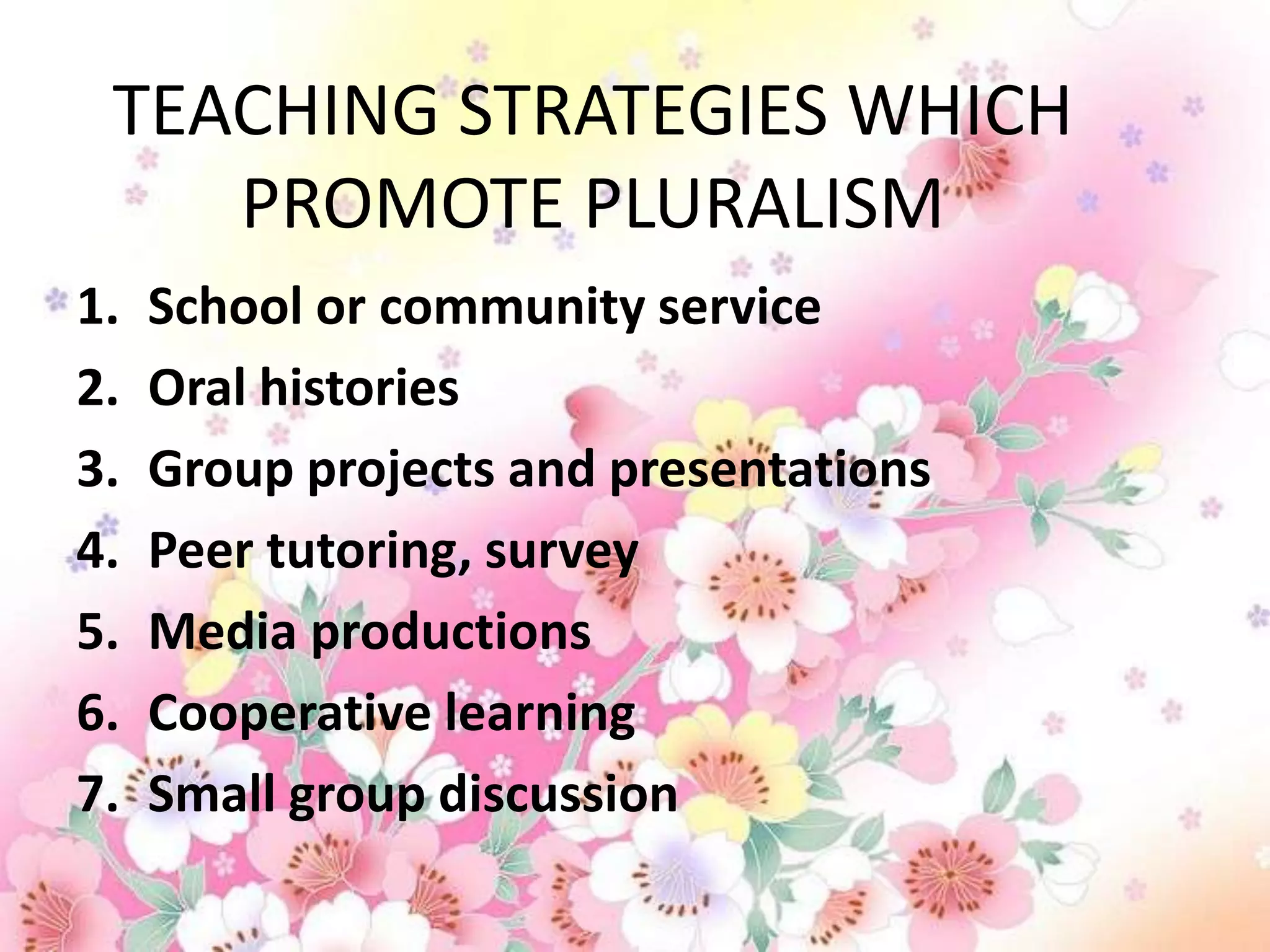 TEACHING STRATEGIES WHICH
    PROMOTE PLURALISM
1.   School or community service
2.   Oral histories
3.   Group projects and presentations
4.   Peer tutoring, survey
5.   Media productions
6.   Cooperative learning
7.   Small group discussion
 