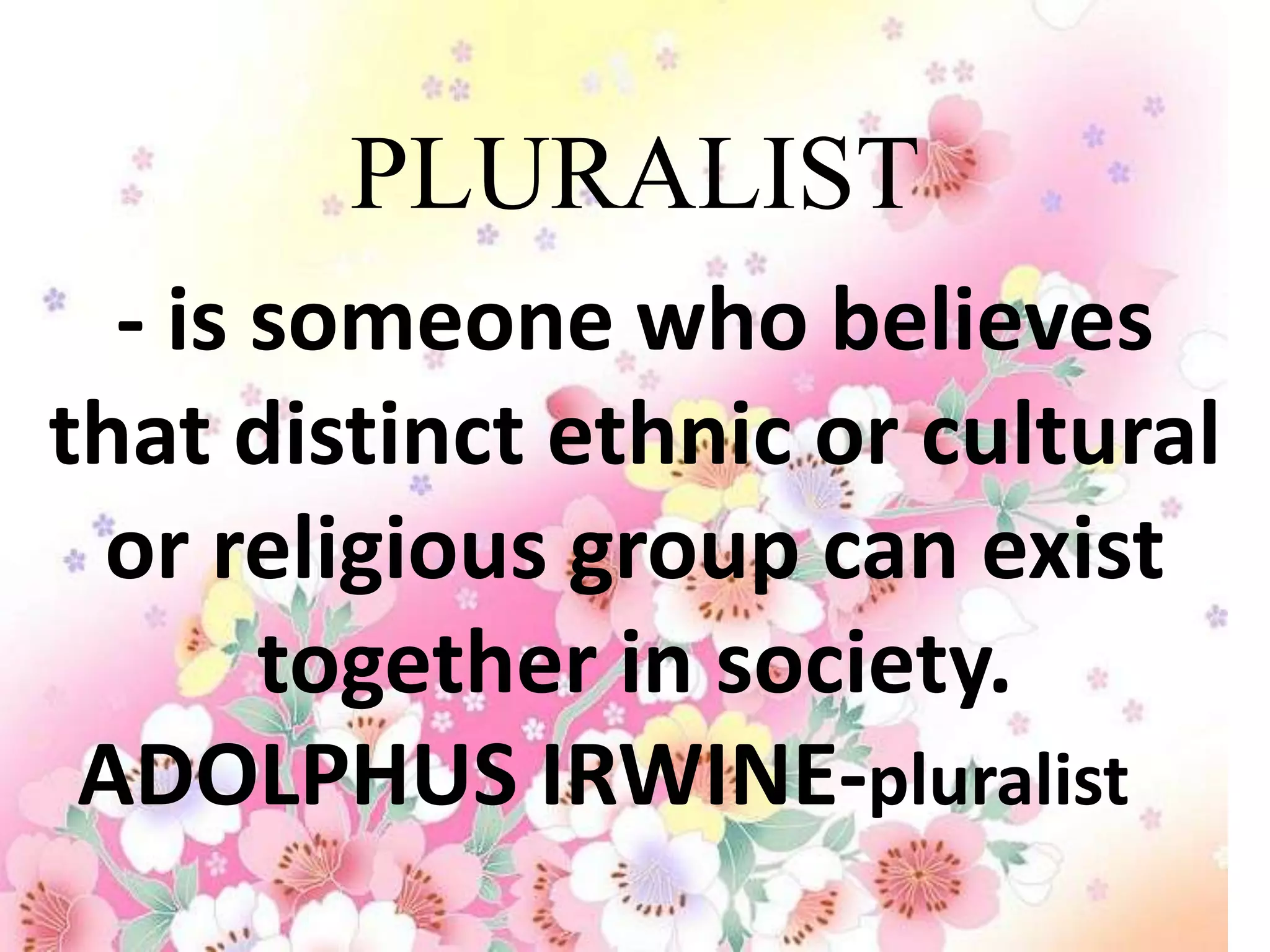 PLURALIST
  - is someone who believes
that distinct ethnic or cultural
 or religious group can exist
       together in society.
 ADOLPHUS IRWINE-pluralist
 