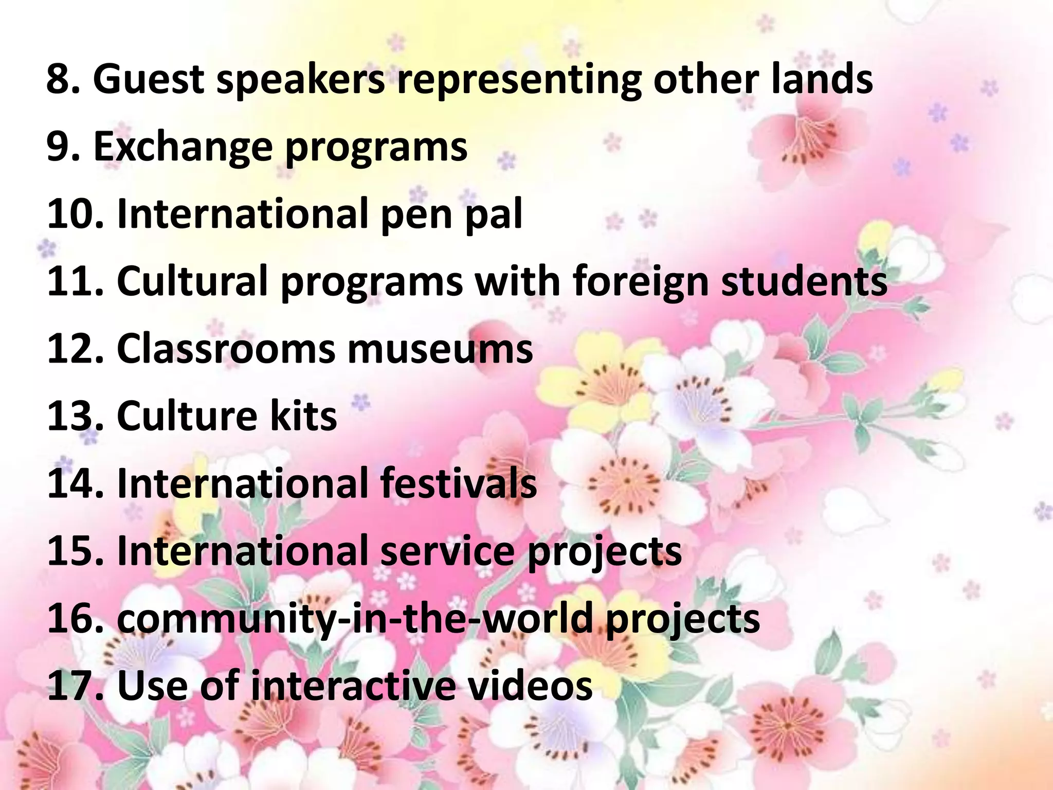 8. Guest speakers representing other lands
9. Exchange programs
10. International pen pal
11. Cultural programs with foreign students
12. Classrooms museums
13. Culture kits
14. International festivals
15. International service projects
16. community-in-the-world projects
17. Use of interactive videos
 
