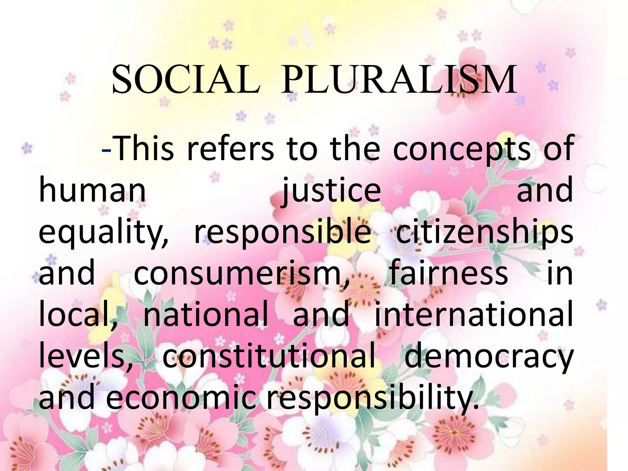 SOCIAL PLURALISM
    -This refers to the concepts of
human            justice       and
equality, responsible citizenships
and consumerism, fairness in
local, national and international
levels, constitutional democracy
and economic responsibility.
 