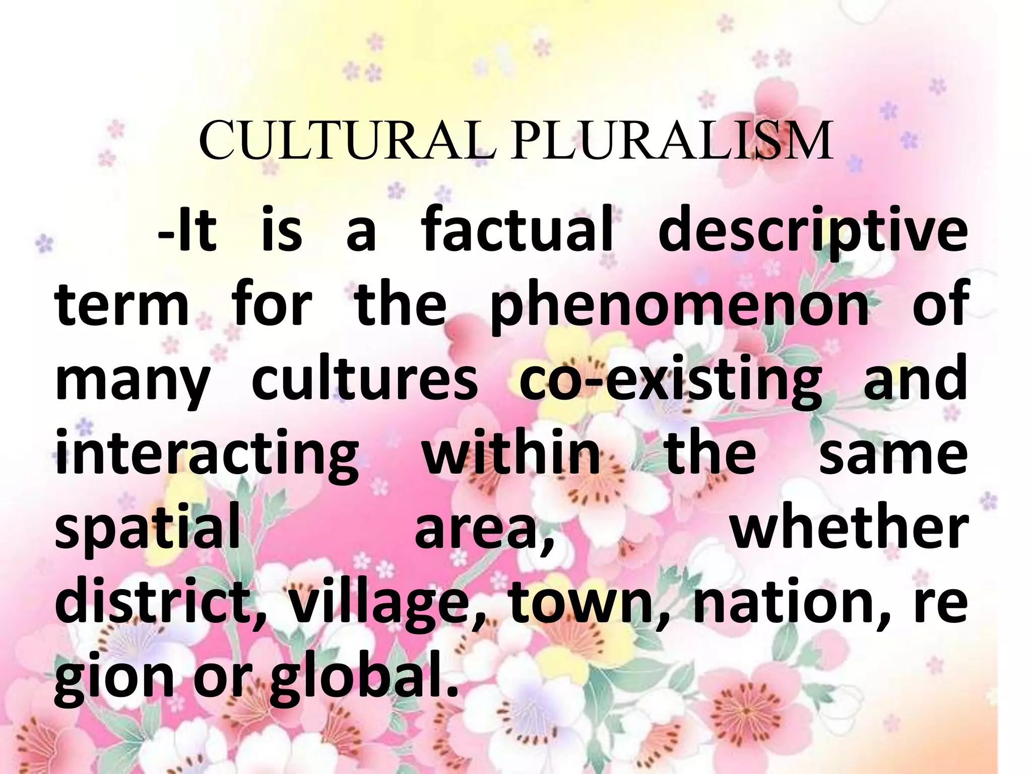 CULTURAL PLURALISM
   -It is a factual descriptive
term for the phenomenon of
many cultures co-existing and
interacting within the same
spatial        area,      whether
district, village, town, nation, re
gion or global.
 