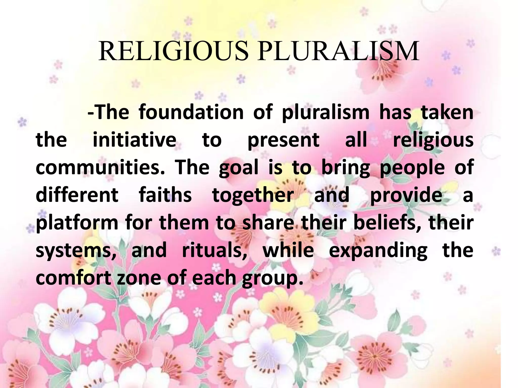 RELIGIOUS PLURALISM

      -The foundation of pluralism has taken
the initiative to present all religious
communities. The goal is to bring people of
different faiths together and provide a
platform for them to share their beliefs, their
systems, and rituals, while expanding the
comfort zone of each group.
 