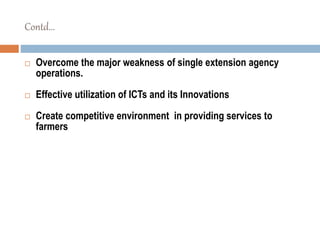 Contd...
 Overcome the major weakness of single extension agency
operations.
 Effective utilization of ICTs and its Innovations
 Create competitive environment in providing services to
farmers
 