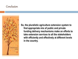 Conclusion
So, the pluralistic agriculture extension system to
find appropriate mix of public and private
funding delivery mechanisms make an efforts to
take extension services to all the stakeholders
with efficiently and effectively at different levels
in the country.
 