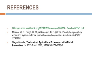 REFERENCES
1. Siteresources.worldbank.org/INTARD/Resources/335807.../Module3-TN1.pdf
2. Meena, M. S., Singh, K. M., & Swanson, B. E. (2013). Pluralistic agricultural
extension system in India: Innovations and constraints.Available at SSRN
2293788.
3. Sagar Mondal, Textbook of Agricultural Extension with Global
Innovation.1st 2013 Rept. 2016, ISBN 93-272-2877-9.
 