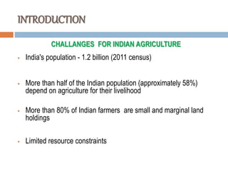INTRODUCTION
CHALLANGES FOR INDIAN AGRICULTURE
 India's population - 1.2 billion (2011 census)
 More than half of the Indian population (approximately 58%)
depend on agriculture for their livelihood
 More than 80% of Indian farmers are small and marginal land
holdings
 Limited resource constraints
 
