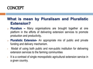 CONCEPT
What is mean by Pluralisam and Pluralistic
Extension?
 Pluralism – Many organisations are brought together at one
platform in the efforts of delivering extension services to promote
production and productivity.
 Pluralistic Extension- An appropriate mix of public and private
funding and delivery mechanism.
 Modal of using both public and non-public institution for delivering
extension services to the farming communities
 It is a contrast of single monopolistic agricultural extension service in
a given country.
 