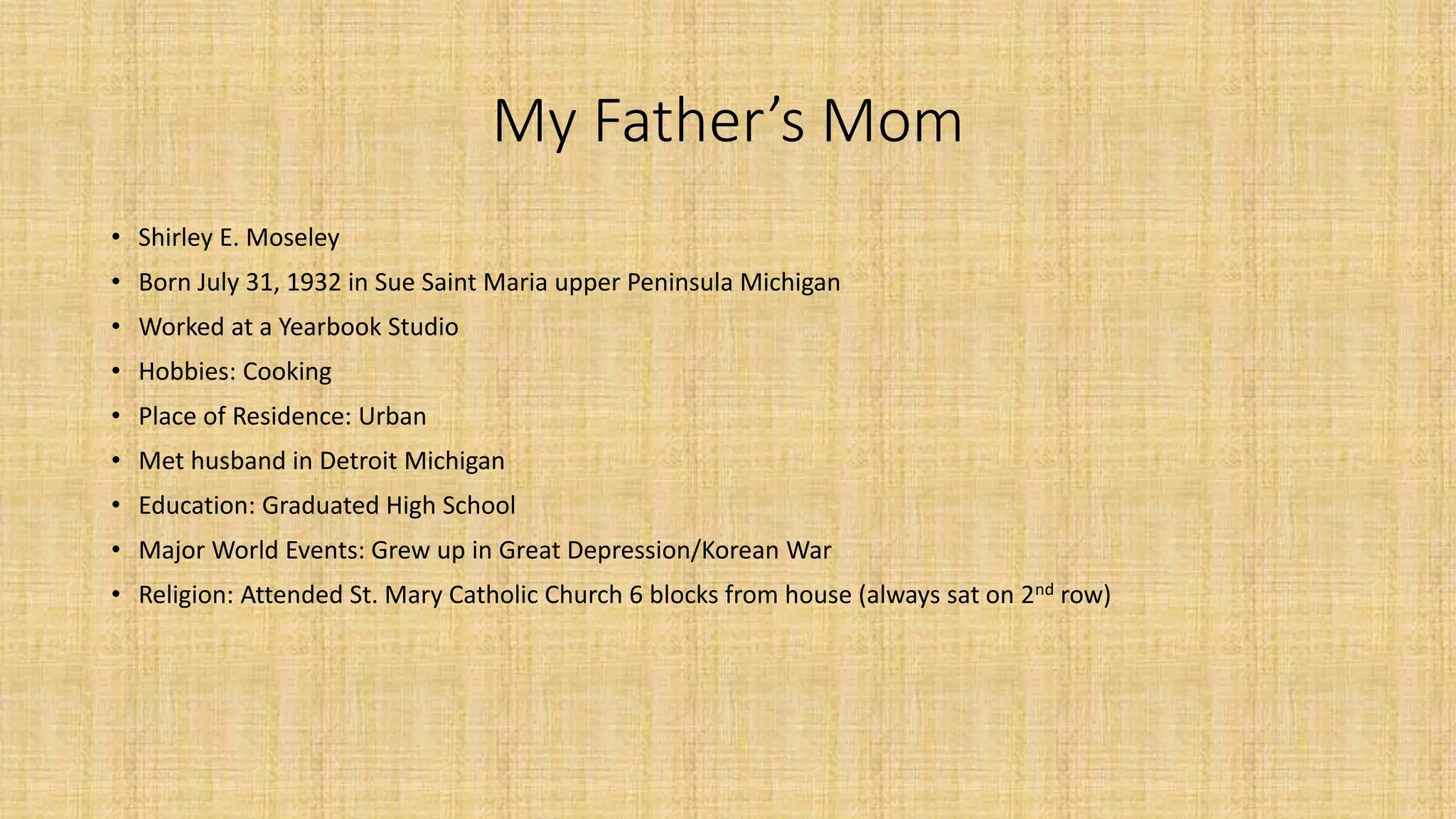My Father’s Mom 
• Shirley E. Moseley 
• Born July 31, 1932 in Sue Saint Maria upper Peninsula Michigan 
• Worked at a Yearbook Studio 
• Hobbies: Cooking 
• Place of Residence: Urban 
• Met husband in Detroit Michigan 
• Education: Graduated High School 
• Major World Events: Grew up in Great Depression/Korean War 
• Religion: Attended St. Mary Catholic Church 6 blocks from house (always sat on 2nd row) 
 