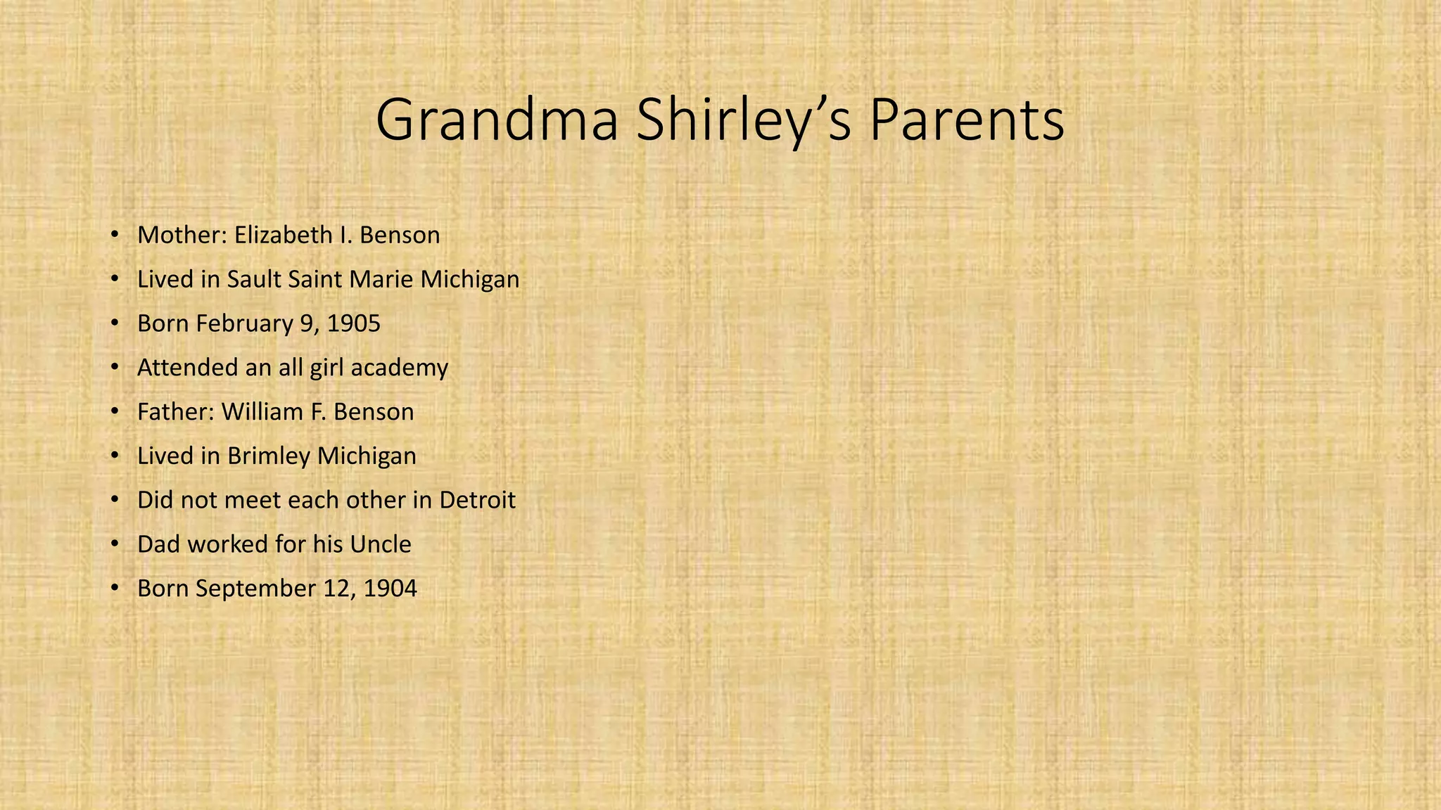 Grandma Shirley’s Parents 
• Mother: Elizabeth I. Benson 
• Lived in Sault Saint Marie Michigan 
• Born February 9, 1905 
• Attended an all girl academy 
• Father: William F. Benson 
• Lived in Brimley Michigan 
• Did not meet each other in Detroit 
• Dad worked for his Uncle 
• Born September 12, 1904 
 