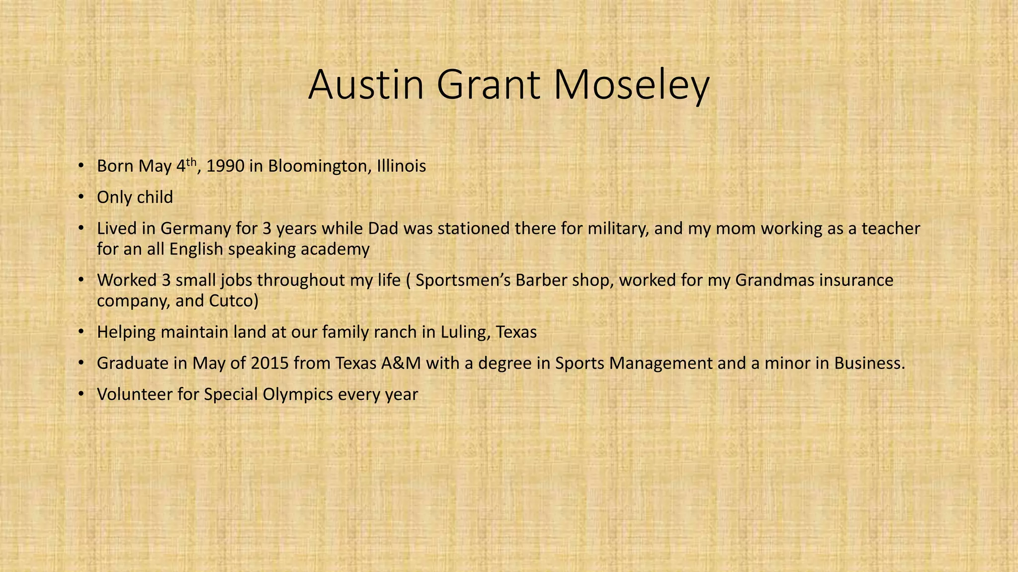 Austin Grant Moseley 
• Born May 4th, 1990 in Bloomington, Illinois 
• Only child 
• Lived in Germany for 3 years while Dad was stationed there for military, and my mom working as a teacher 
for an all English speaking academy 
• Worked 3 small jobs throughout my life ( Sportsmen’s Barber shop, worked for my Grandmas insurance 
company, and Cutco) 
• Helping maintain land at our family ranch in Luling, Texas 
• Graduate in May of 2015 from Texas A&M with a degree in Sports Management and a minor in Business. 
• Volunteer for Special Olympics every year 
