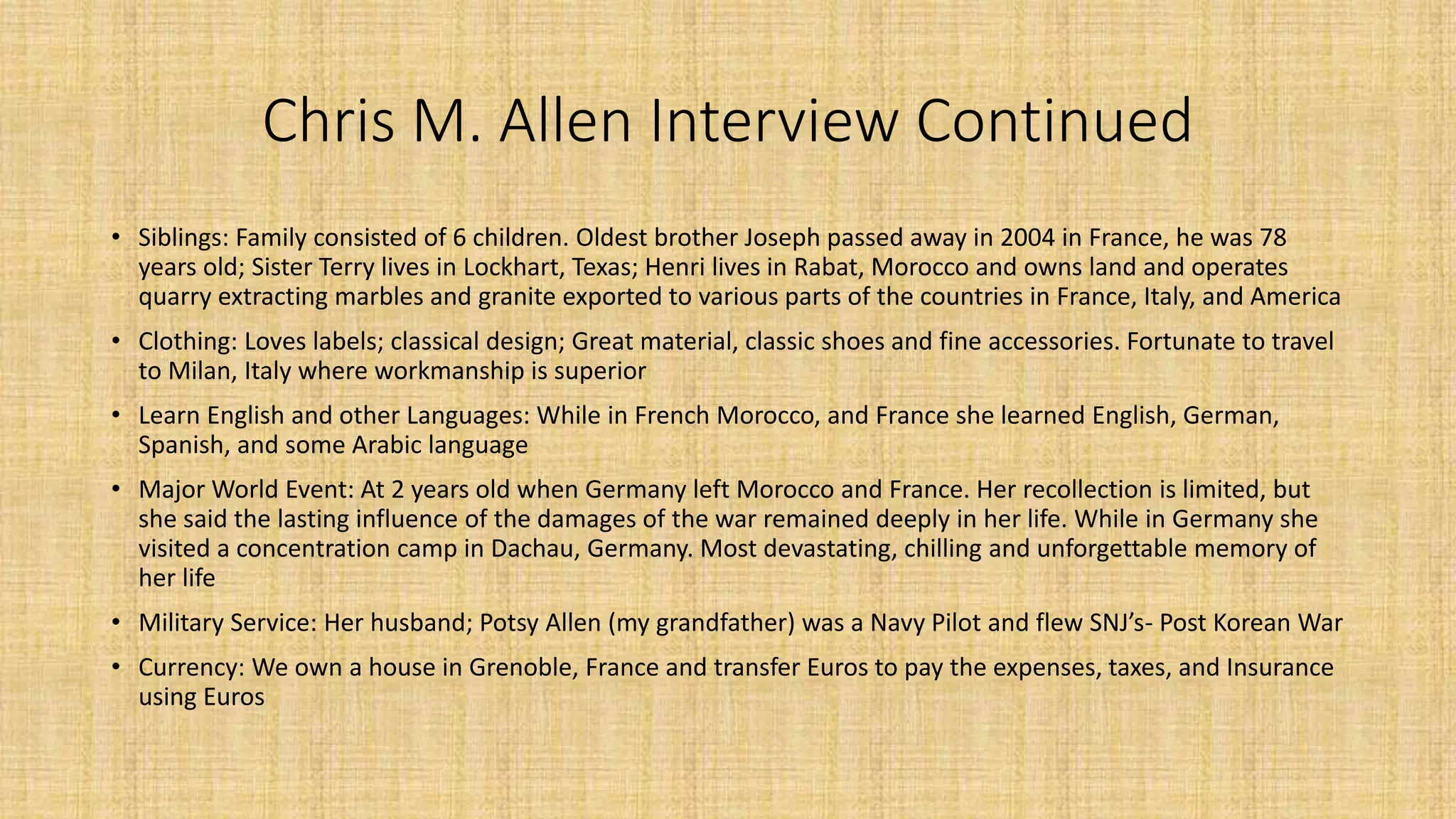 Chris M. Allen Interview Continued 
• Siblings: Family consisted of 6 children. Oldest brother Joseph passed away in 2004 in France, he was 78 
years old; Sister Terry lives in Lockhart, Texas; Henri lives in Rabat, Morocco and owns land and operates 
quarry extracting marbles and granite exported to various parts of the countries in France, Italy, and America 
• Clothing: Loves labels; classical design; Great material, classic shoes and fine accessories. Fortunate to travel 
to Milan, Italy where workmanship is superior 
• Learn English and other Languages: While in French Morocco, and France she learned English, German, 
Spanish, and some Arabic language 
• Major World Event: At 2 years old when Germany left Morocco and France. Her recollection is limited, but 
she said the lasting influence of the damages of the war remained deeply in her life. While in Germany she 
visited a concentration camp in Dachau, Germany. Most devastating, chilling and unforgettable memory of 
her life 
• Military Service: Her husband; Potsy Allen (my grandfather) was a Navy Pilot and flew SNJ’s- Post Korean War 
• Currency: We own a house in Grenoble, France and transfer Euros to pay the expenses, taxes, and Insurance 
using Euros 
 
