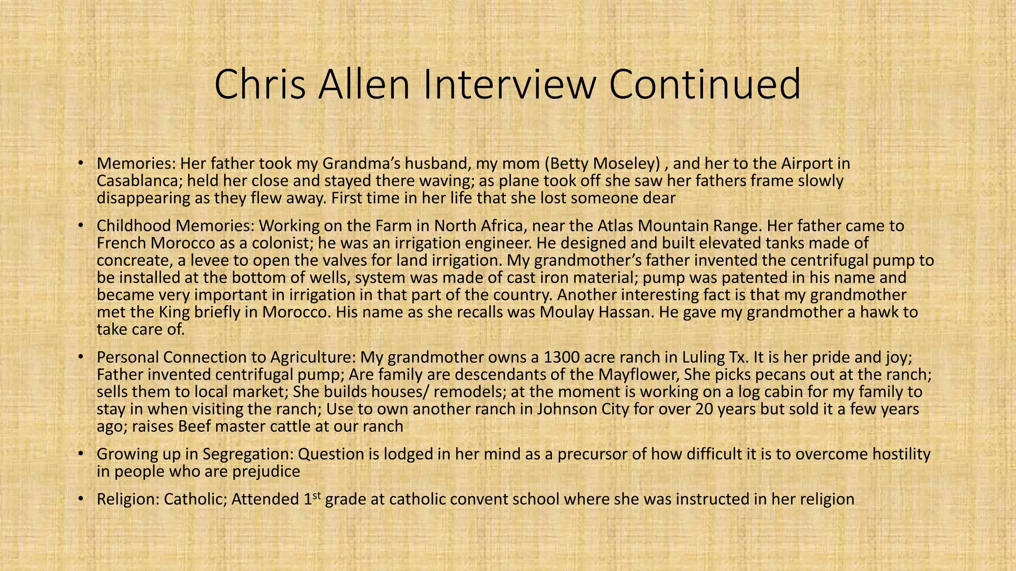 Chris Allen Interview Continued 
• Memories: Her father took my Grandma’s husband, my mom (Betty Moseley) , and her to the Airport in 
Casablanca; held her close and stayed there waving; as plane took off she saw her fathers frame slowly 
disappearing as they flew away. First time in her life that she lost someone dear 
• Childhood Memories: Working on the Farm in North Africa, near the Atlas Mountain Range. Her father came to 
French Morocco as a colonist; he was an irrigation engineer. He designed and built elevated tanks made of 
concreate, a levee to open the valves for land irrigation. My grandmother’s father invented the centrifugal pump to 
be installed at the bottom of wells, system was made of cast iron material; pump was patented in his name and 
became very important in irrigation in that part of the country. Another interesting fact is that my grandmother 
met the King briefly in Morocco. His name as she recalls was Moulay Hassan. He gave my grandmother a hawk to 
take care of. 
• Personal Connection to Agriculture: My grandmother owns a 1300 acre ranch in Luling Tx. It is her pride and joy; 
Father invented centrifugal pump; Are family are descendants of the Mayflower, She picks pecans out at the ranch; 
sells them to local market; She builds houses/ remodels; at the moment is working on a log cabin for my family to 
stay in when visiting the ranch; Use to own another ranch in Johnson City for over 20 years but sold it a few years 
ago; raises Beef master cattle at our ranch 
• Growing up in Segregation: Question is lodged in her mind as a precursor of how difficult it is to overcome hostility 
in people who are prejudice 
• Religion: Catholic; Attended 1st grade at catholic convent school where she was instructed in her religion 
 