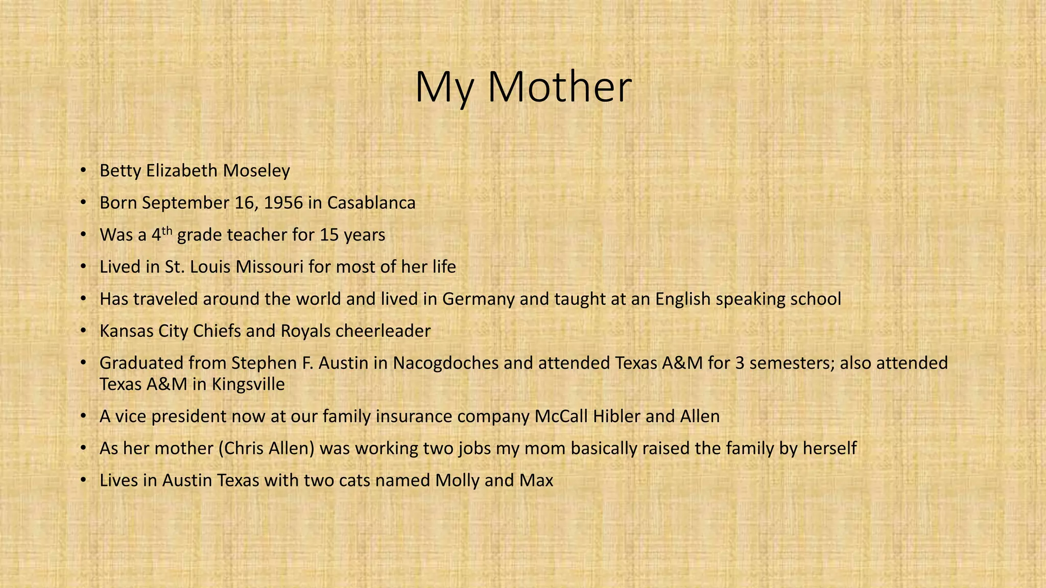My Mother 
• Betty Elizabeth Moseley 
• Born September 16, 1956 in Casablanca 
• Was a 4th grade teacher for 15 years 
• Lived in St. Louis Missouri for most of her life 
• Has traveled around the world and lived in Germany and taught at an English speaking school 
• Kansas City Chiefs and Royals cheerleader 
• Graduated from Stephen F. Austin in Nacogdoches and attended Texas A&M for 3 semesters; also attended 
Texas A&M in Kingsville 
• A vice president now at our family insurance company McCall Hibler and Allen 
• As her mother (Chris Allen) was working two jobs my mom basically raised the family by herself 
• Lives in Austin Texas with two cats named Molly and Max 
 