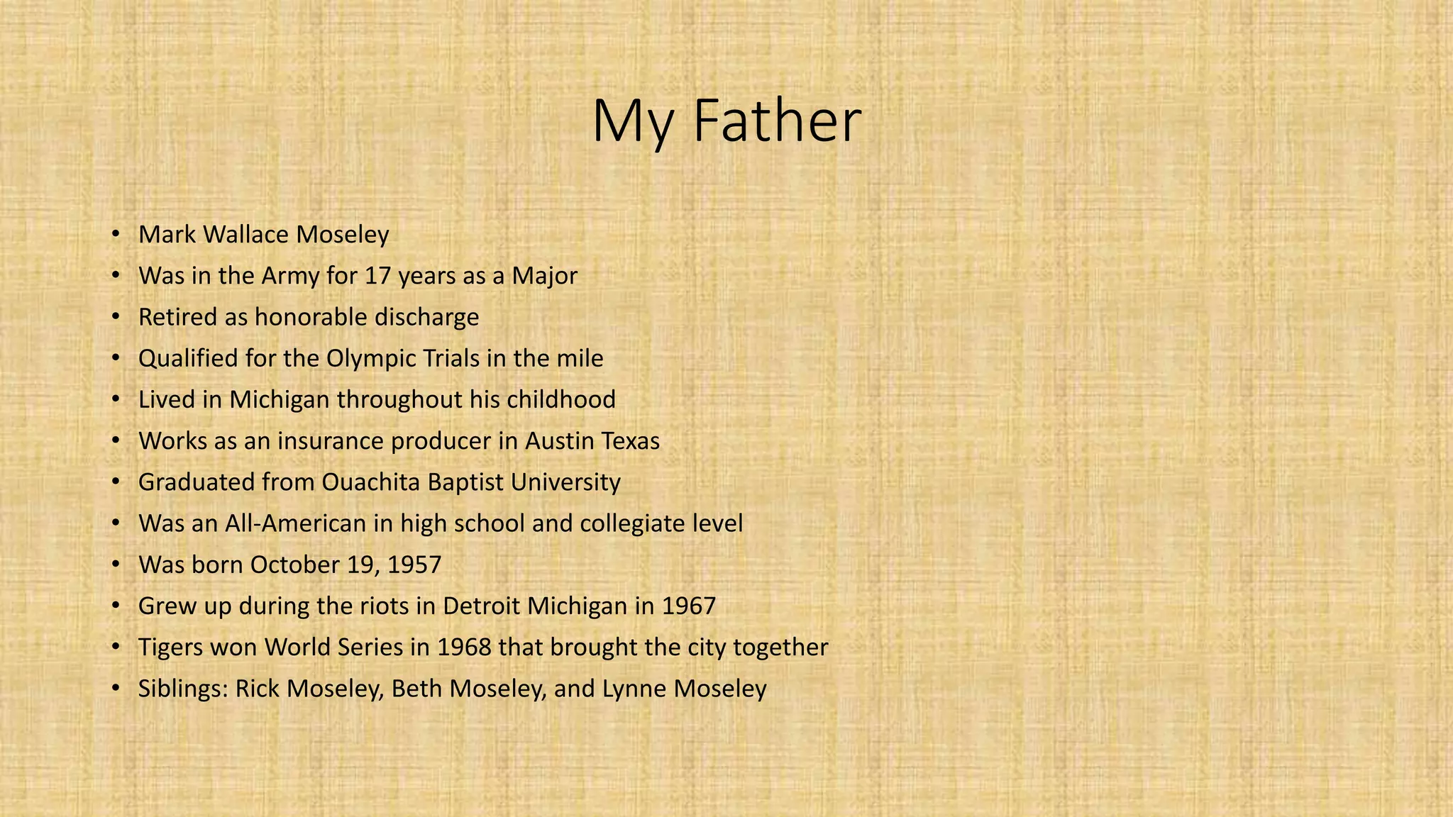 My Father 
• Mark Wallace Moseley 
• Was in the Army for 17 years as a Major 
• Retired as honorable discharge 
• Qualified for the Olympic Trials in the mile 
• Lived in Michigan throughout his childhood 
• Works as an insurance producer in Austin Texas 
• Graduated from Ouachita Baptist University 
• Was an All-American in high school and collegiate level 
• Was born October 19, 1957 
• Grew up during the riots in Detroit Michigan in 1967 
• Tigers won World Series in 1968 that brought the city together 
• Siblings: Rick Moseley, Beth Moseley, and Lynne Moseley 
 