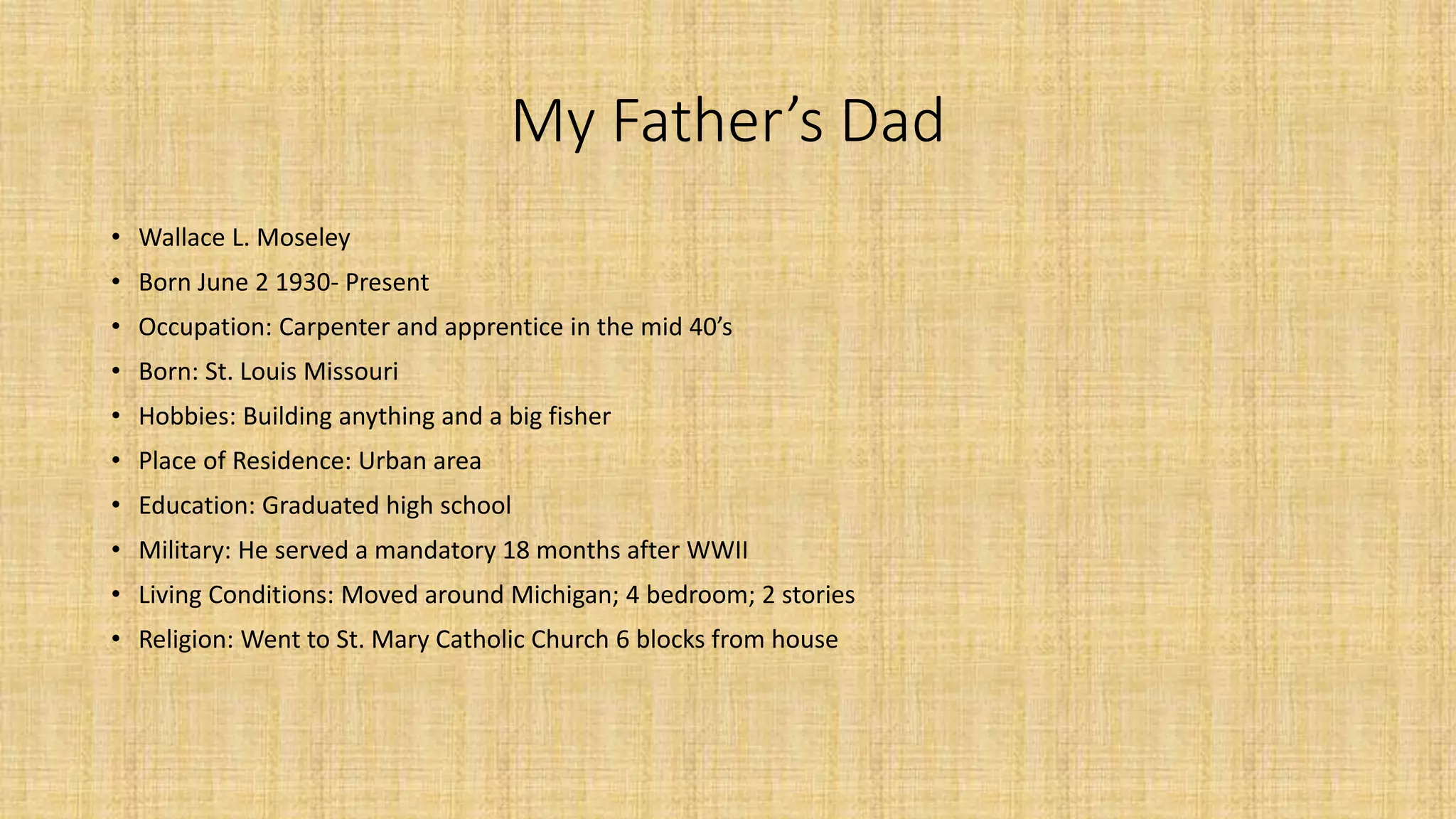 My Father’s Dad 
• Wallace L. Moseley 
• Born June 2 1930- Present 
• Occupation: Carpenter and apprentice in the mid 40’s 
• Born: St. Louis Missouri 
• Hobbies: Building anything and a big fisher 
• Place of Residence: Urban area 
• Education: Graduated high school 
• Military: He served a mandatory 18 months after WWII 
• Living Conditions: Moved around Michigan; 4 bedroom; 2 stories 
• Religion: Went to St. Mary Catholic Church 6 blocks from house 
 