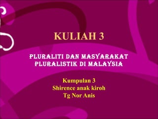 KULIAH 3
PLURALITI DAN MASYARAKAT
 PLURALISTIK DI MALAYSIA

         Kumpulan 3
     Shirence anak kiroh
         Tg Nor Anis
 