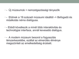 • - Új múzeumok = nemzetgazdasági tényezők
• - Elütnek a 19.századi múzeumi ideáltól -> Befogadó és
műalkotás néma dialógusa.
• - Ebből következik a minél több interaktivitás és
technológiai interface, annál kevesebb dialógus.
• - A modern múzeum besorol a fogyasztás
térszerkezetébe, ezáltal az elmerülés élménye
megszűnteti az emelkedettség érzését.
 