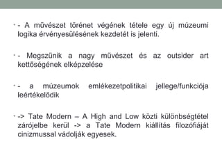 • - A művészet törénet végének tétele egy új múzeumi
logika érvényesülésének kezdetét is jelenti.
• - Megszűnik a nagy művészet és az outsider art
kettőségének elképzelése
• - a múzeumok emlékezetpolitikai jellege/funkciója
leértékelődik
• -> Tate Modern – A High and Low közti különbségtétel
zárójelbe kerül -> a Tate Modern kiállítás filozófiáját
cinizmussal vádolják egyesek.
 
