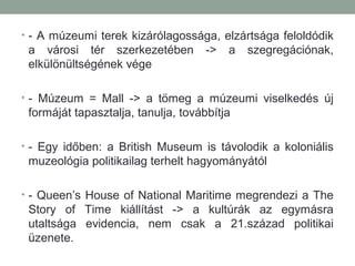 • - A múzeumi terek kizárólagossága, elzártsága feloldódik
a városi tér szerkezetében -> a szegregációnak,
elkülönültségének vége
• - Múzeum = Mall -> a tömeg a múzeumi viselkedés új
formáját tapasztalja, tanulja, továbbítja
• - Egy időben: a British Museum is távolodik a koloniális
muzeológia politikailag terhelt hagyományától
• - Queen’s House of National Maritime megrendezi a The
Story of Time kiállítást -> a kultúrák az egymásra
utaltsága evidencia, nem csak a 21.század politikai
üzenete.
 