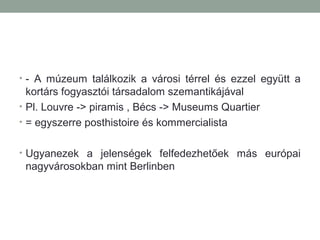 • - A múzeum találkozik a városi térrel és ezzel együtt a
kortárs fogyasztói társadalom szemantikájával
• Pl. Louvre -> piramis , Bécs -> Museums Quartier
• = egyszerre posthistoire és kommercialista
• Ugyanezek a jelenségek felfedezhetőek más európai
nagyvárosokban mint Berlinben
 