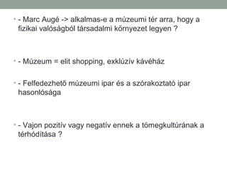 • - Marc Augé -> alkalmas-e a múzeumi tér arra, hogy a
fizikai valóságból társadalmi környezet legyen ?
• - Múzeum = elit shopping, exklúzív kávéház
• - Felfedezhető múzeumi ipar és a szórakoztató ipar
hasonlósága
• - Vajon pozitív vagy negatív ennek a tömegkultúrának a
térhódítása ?
 