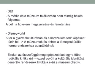 • DE!
- A média és a múzeum találkozása nem mindig békés
folyamat.
A cél : a figyelem megszerzése és fenntartása.
- Disneyworld
Kitör a gyermekkultúrában és a korszellem torz képeként
tűnik fel. -> A múzeumok és ehhez a tömegkultúrális
normarendszerhez adaptálódnak
- Ezeket az összefüggő megagépezeteket egyre több
radikális kritika éri -> ezzel együtt a kultúrális identitást
generáló rendszerek kritikája eléri a múzeumokat is.
 