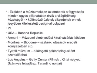 • - Ezekben a múzeumokban az emberek a fogyasztás
minden egyes pillanatában érzik a világörökség
közelségét -> különböző üzletek elkezdenek ennek
jegyében kifejlesztett design-al dolgozni
• Pl.
• USA – Banana Republic
• Armani – Múzeumi elmélyedést kínál vásárlás közben
• Montreal – Biodome – szafarik, utazások eredeti
környezetben stb.
• Tyrrell múzeum – a látogató paleontológusként
szemlélődhet
• Los Angeles – Getty Center (Filmek : Kínai negyed,
Szárnyas fejvadász, Tarantino noirjai)
 