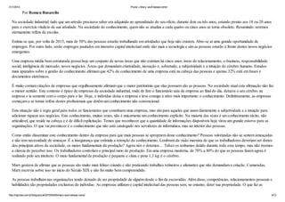 31/1/2014 Plural » Marx, você estava certo!
http://idgnow.com.br/blog/plural/2010/04/05/marx-voce-estava-certo/ 4/12
Por Romeu Busarello
Na sociedade industrial, tudo que um artesão precisava saber era adquirido no aprendizado do seu ofício, durante dois ou três anos, estando pronto aos 18 ou 20 anos
para o exercício vitalício de sua atividade. Na sociedade do conhecimento, quem não se atualiza a cada quatro ou cinco anos se torna obsoleto. Resumindo: seremos
eternamente reféns de escolas.
Estima-se que, por volta de 2015, mais de 50% das pessoas estarão trabalhando em atividades que hoje não existem. Abre-se aí uma grande oportunidade de
empregos. Por outro lado, serão empregos pautados em intensivo capital intelectual onde não mais a tecnologia e sim as pessoas estarão à frente destes novos negócios
emergentes.
Uma empresa média bem estruturada possui hoje um conjunto de novas áreas que não existiam há cinco anos: áreas de relacionamento, e-business, responsabilidade
social, inteligência de mercado, novos negócios. Áreas que demandam criatividade, inovação e, sobretudo, a subjetividade e a intuição do cérebro humano. Estudos
mais apurados sobre a gestão do conhecimento afirmam que 42% do conhecimento de uma empresa está na cabeça das pessoas e apenas 32% está em bases e
documentos eletrônicos.
É muito comum citações de empresas que orgulhosamente afirmam que o maior patrimônio que elas possuem são as pessoas. Na sociedade atual esta afirmação não faz
o menor sentido. Este contexto é típico de empresas da sociedade industrial, onde de fato o funcionário saía da empresa ao final do dia, deixava o seu cérebro na
empresa e ia somente com o corpo para o lar. Hoje, o indivíduo deixa a empresa e leva consigo a ativo mais importante: o conhecimento. Definitivamente, as empresas
começam a se tornar reféns destes profissionais que detêm um conhecimento não convencional.
Esta situação não é regra geral para todos os funcionários que constituem uma empresa, mas sim para aqueles que usam diariamente a subjetividade e a intuição para
adicionar riqueza aos negócios. Este conhecimento, muitas vezes, não é unicamente um conhecimento explícito. Na maioria das vezes é um conhecimento tácito, não
articulável, que reside na cabeça e é de difícil explicitação. Temos que reconhecer que a quantidade de informações disponíveis hoje virou um grande estorvo para as
organizações. O que vai prevalecer é o conhecimento que não está catalogado nos servidores de informática, mas no interior das pessoas.
Como então disseminar este conhecimento dentro da empresa para que mais pessoas se apropriem deste conhecimento? Pessoas valorizadas não se sentem ameaçadas
e não tem necessidade de ameaçar. É a insegurança que estimula a retenção do conhecimento. Lembram da visão marxista de que os trabalhadores deveriam ser donos
dos principais ativos da sociedade, os meios fundamentais da produção? Agora nós o detemos… Talvez os tenhamos detido durante todo esse tempo, mas não tivemos
a clareza de perceber isso. Os trabalhadores controlam o principal meio de produção. Em uma empresa moderna, de 70% a 80% do que as pessoas fazem agora é
realizado pelo seu intelecto. O meio fundamental de produção é pequeno e cinza e pesa 1,3 kg: é o cérebro.
Marx gostava de afirmar que as pessoas são muito mais felizes criando e não praticando trabalhos rotineiros e alienantes que não demandam a criação. Camaradas,
Marx escrevia sobre isso no inicio do Século XIX e não foi muito bem compreendido.
As pessoas trabalham nas organizações tendo deixado de ser propriedade de alguém desde o fim da escravidão. Além disso, competências, relacionamentos pessoais e
habilidades são propriedades exclusivas do indivíduo. As empresas utilizam o capital intelectual das pessoas sem, no entanto, deter sua propriedade. O que faz as
 