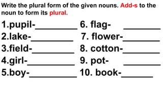 Write the plural form of the given nouns. Add-s to the
noun to form its plural.
1.pupil-________ 6. flag- _______
2.lake-________ 7. flower-_______
3.field-________ 8. cotton-_______
4.girl-_________ 9. pot- _______
5.boy-_________ 10. book-______
 