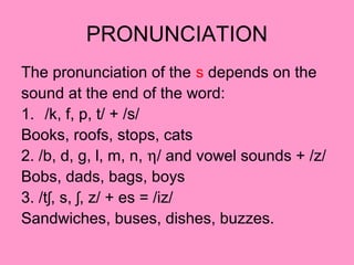 PRONUNCIATION
The pronunciation of the s depends on the
sound at the end of the word:
1. /k, f, p, t/ + /s/
Books, roofs, stops, cats
2. /b, d, g, l, m, n, η/ and vowel sounds + /z/
Bobs, dads, bags, boys
3. /t , s, , z/ + es = /iz/ʃ ʃ
Sandwiches, buses, dishes, buzzes.
 