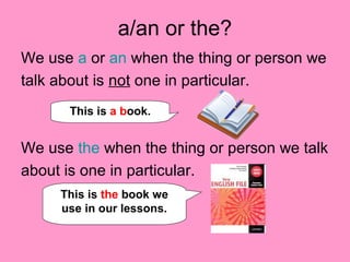 a/an or the?
We use a or an when the thing or person we
talk about is not one in particular.
We use the when the thing or person we talk
about is one in particular.
This is a book.
This is the book we
use in our lessons.
 