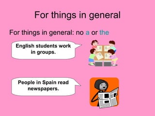 For things in general
For things in general: no a or the
English students work
in groups.
People in Spain read
newspapers.
 