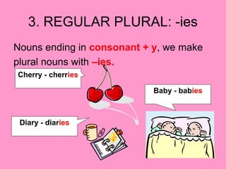 3. REGULAR PLURAL: -ies
Nouns ending in consonant + y, we make
plural nouns with –ies.
Cherry - cherries
Baby - babies
Diary - diaries
 