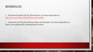 REFERENCES:
• Woodward English (2018). Plural Nouns. [en línea] disponible en:
http://www.grammar.cl/Notes/Plural_Nouns.htm
• Grammarly (2018) plural Nouns: Rules and Examples. [en línea] disponible en:
https://www.grammarly.com/blog/plural-nouns/
 