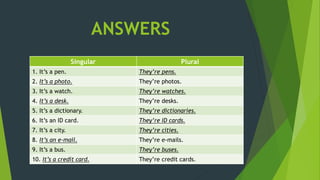 ANSWERS
Singular Plural
1. It’s a pen. They’re pens.
2. It’s a photo. They’re photos.
3. It’s a watch. They’re watches.
4. It’s a desk. They’re desks.
5. It’s a dictionary. They’re dictionaries.
6. It’s an ID card. They’re ID cards.
7. It’s a city. They’re cities.
8. It’s an e-mail. They’re e-mails.
9. It’s a bus. They’re buses.
10. It’s a credit card. They’re credit cards.
 