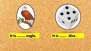 It is ……. eagle. It is …… dice.
 