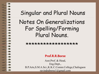 Singular and Plural Nouns
Notes On Generalizations
For Spelling/Forming
Plural Nouns.
******************
Prof.R.R.Borse
Asst.Prof. & Head,
Eng.Dept.,
B.P.Arts,S.M.A.Sci.,K.K.C.Comm.College,Chalisgaon
ravindraborse1@gmail.com
 