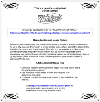 a                           This is a genuine, customized
                                    worksheet from                                a
                                A
            Created by 65.223.226.10 on Nov 17, 2009 12:47:51 AM GMT
http://www.WorksheetWorks.com/english/partsofspeech/nouns/singular-plural.html


                           Reproduction and Usage Rights

This worksheet may be used one time for educational purposes in a home or classroom
for up to fifty students. Permission to create printed copies of any part of this document is
limited to the person who downloaded it. Reproduction for an entire school or school
district is prohibited. No part of this document may be reproduced (except for the
educational use just mentioned), stored in a retrieval system, or transmitted in any form or
by any means (other than to the printer, obviously) without prior written consent of
WorksheetWorks.com.

                              Adobe Acrobat Usage Tips

           • Conserve paper by printing only the pages you need. Learn about
             Acrobat's printing options.
           • Use Acrobat's shortcut keys to view and navigate PDF
             documents like a pro.
           • Configure how Acrobat opens documents downloaded from the
             Internet.


                  Visit http://www.WorksheetWorks.com/faq.html for

a                 more information about creating and printing
                  worksheets online using Adobe Acrobat.                          a
 