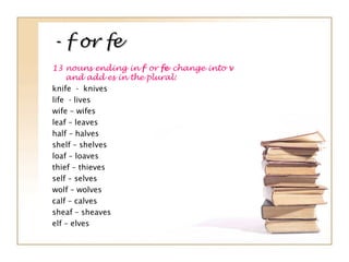 - f or fe- f or fe
13 nouns ending in f or fe change into v
and add es in the plural:
knife - knives
life - lives
wife – wifes
leaf – leaves
half – halves
shelf – shelves
loaf – loaves
thief – thieves
self – selves
wolf – wolves
calf – calves
sheaf – sheaves
elf – elves
 