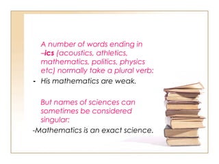 A number of words ending in
–ics (acoustics, athletics,
mathematics, politics, physics
etc) normally take a plural verb:
- His mathematics are weak.
But names of sciences can
sometimes be considered
singular:
-Mathematics is an exact science.
 