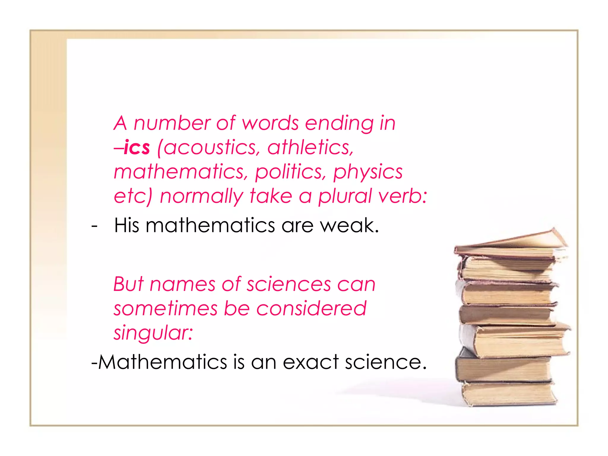 A number of words ending in  – ics  (acoustics, athletics, mathematics, politics, physics etc) normally take a plural verb: His mathematics are weak. But names of sciences can sometimes be considered singular: -Mathematics is an exact science. 