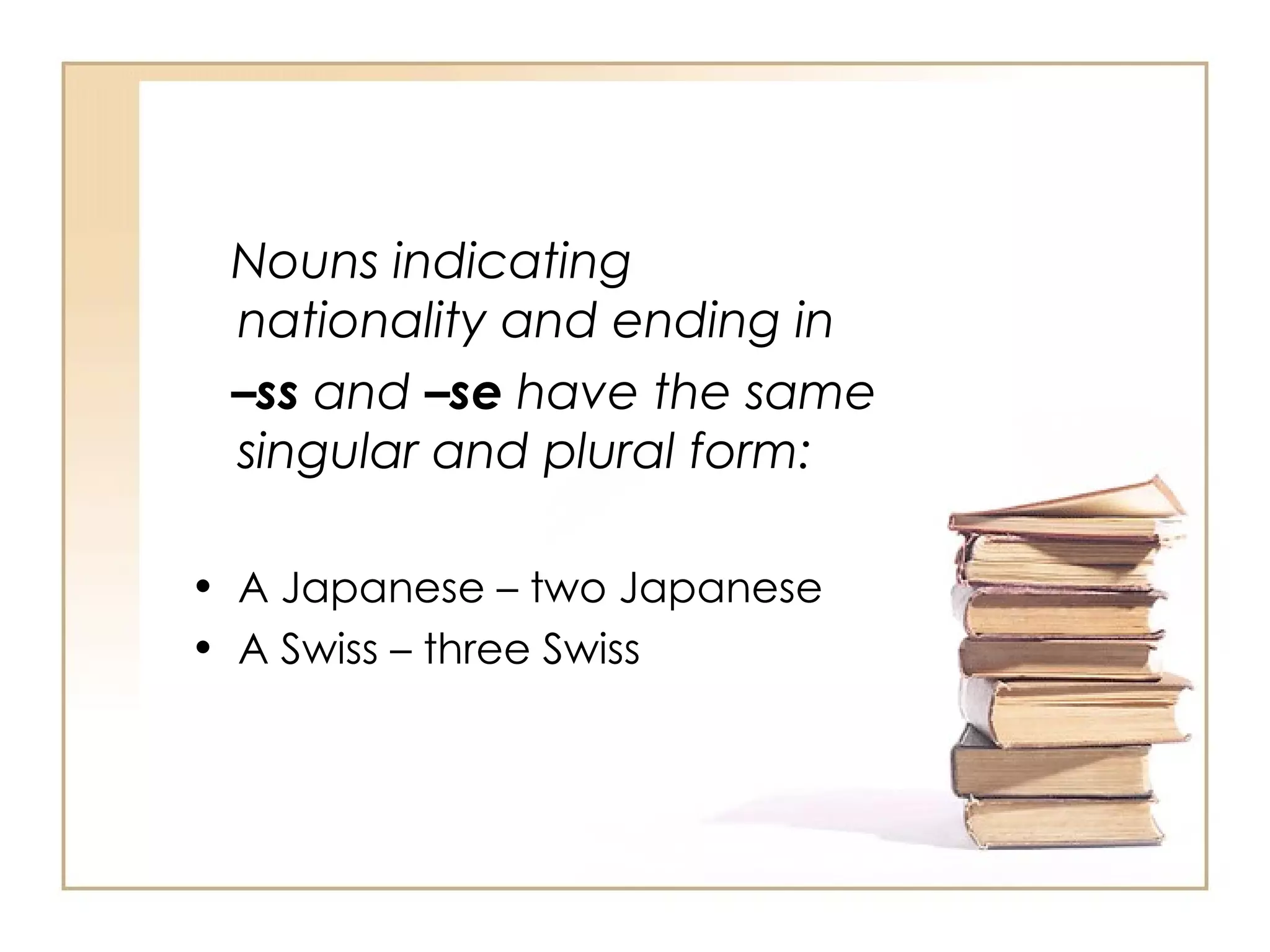 Nouns indicating nationality and ending in – ss  and  –se  have the same singular and plural form: A Japanese – two Japanese A Swiss – three Swiss 