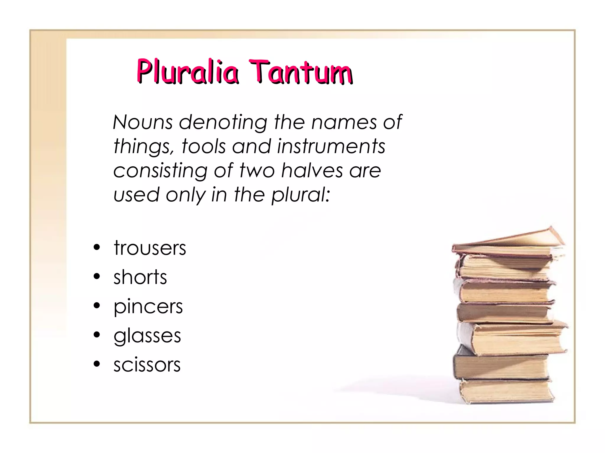 Pluralia Tantum Nouns denoting the names of things, tools and instruments consisting of two halves are used only in the plural: trousers shorts pincers glasses  scissors 