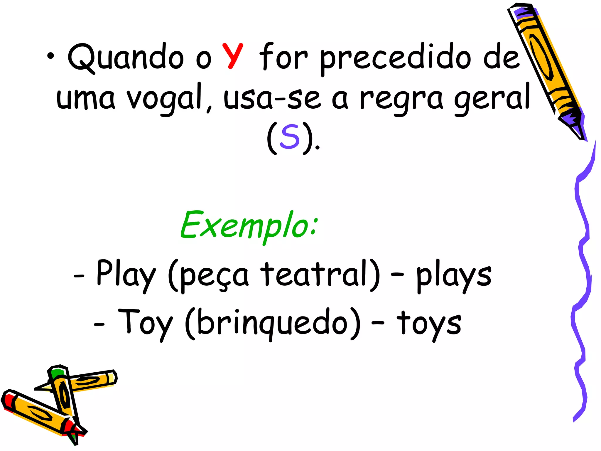 Quando o  Y   for precedido de uma vogal, usa-se a regra geral ( S ). Exemplo:         - Play (peça teatral) – plays - Toy (brinquedo) – toys  
