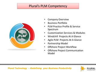 Plural’s PLM Competency


                                • Company Overview
                                • Business Portfolio
                                • PLM Practice Profile & Service
                                  Spectrum
                                • Customization Services & Modules
                                • Windchill Projects At A Glance
                                • Agile PLM Projects At A Glance
                                • Partnership Model
                                • Offshore Project Workflow
                                • Offshore Project Communication
                                  Model




Plural Technology - Redefining your Business Productivity
 