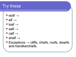 Try these
  wolf →
  elf →
  loaf →
  self →
  calf →
  shelf →
  Exceptions → cliffs, chiefs, roofs, dwarfs
   and handkerchiefs.
 