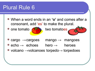 Plural Rule 6
  When  a word ends in an ‘o’ and comes after a
   consonant, add ‘es’ to make the plural.
  one tomato           two tomatoes

  cargo → cargoes   mango → mangoes
  echo → echoes     hero →     heroes
  volcano →volcanoes torpedo→ torpedoes
 